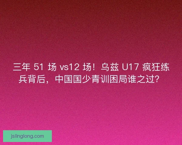三年 51 场 vs12 场！乌兹 U17 疯狂练兵背后，中国国少青训困局谁之过？