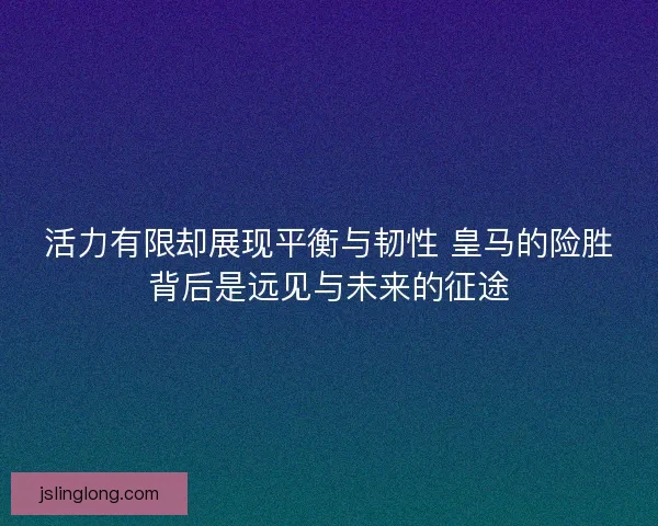 活力有限却展现平衡与韧性 皇马的险胜背后是远见与未来的征途 活力有限却展现平衡与韧性 皇马的险胜背后是远见与未来的征途