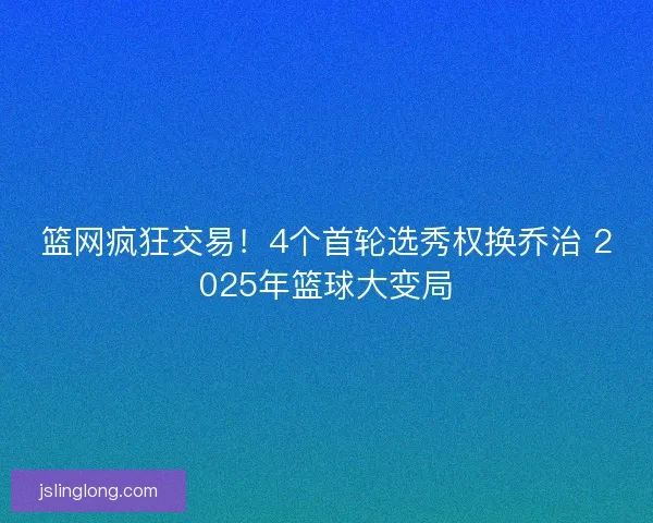 篮网疯狂交易！4个首轮选秀权换乔治 2025年篮球大变局