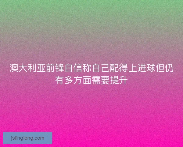 澳大利亚前锋自信称自己配得上进球但仍有多方面需要提升
