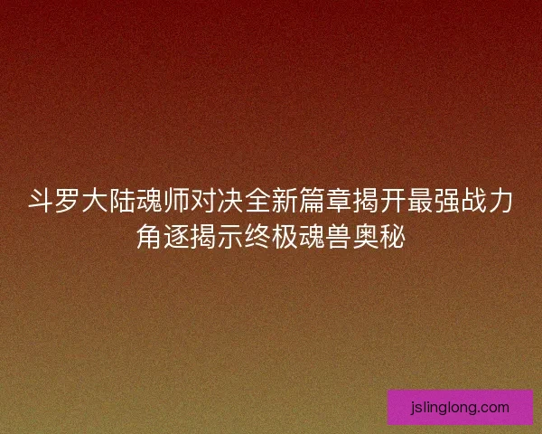 斗罗大陆魂师对决全新篇章揭开最强战力角逐揭示终极魂兽奥秘