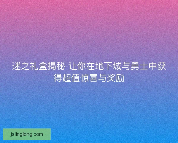 迷之礼盒揭秘 让你在地下城与勇士中获得超值惊喜与奖励 迷之礼盒揭秘 让你在地下城与勇士中获得超值惊喜与奖励