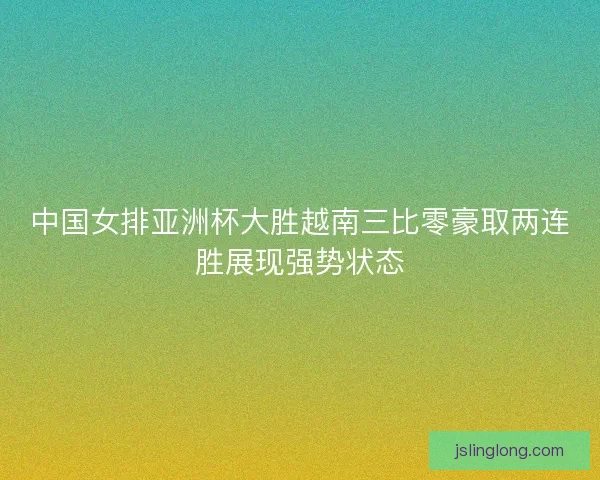 中国女排亚洲杯大胜越南三比零豪取两连胜展现强势状态