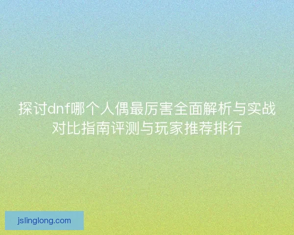 探讨dnf哪个人偶最厉害全面解析与实战对比指南评测与玩家推荐排行