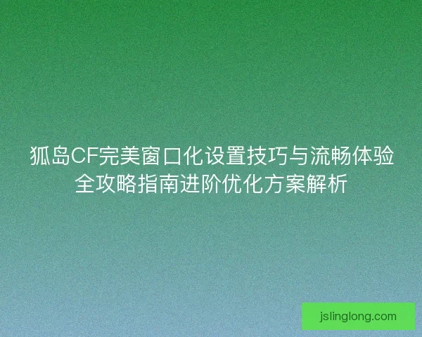 狐岛CF完美窗口化设置技巧与流畅体验全攻略指南进阶优化方案解析