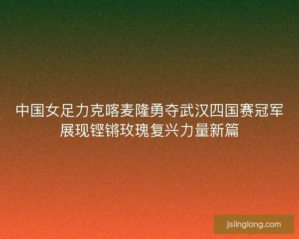 中国女足力克喀麦隆勇夺武汉四国赛冠军展现铿锵玫瑰复兴力量新篇