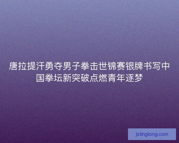 唐拉提汗勇夺男子拳击世锦赛银牌书写中国拳坛新突破点燃青年逐梦