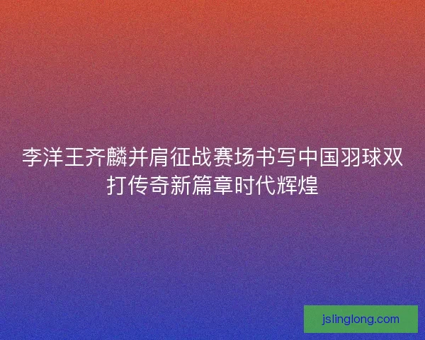 李洋王齐麟并肩征战赛场书写中国羽球双打传奇新篇章时代辉煌
