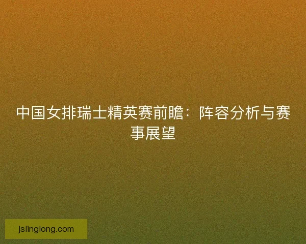 中国女排瑞士精英赛前瞻：阵容分析与赛事展望