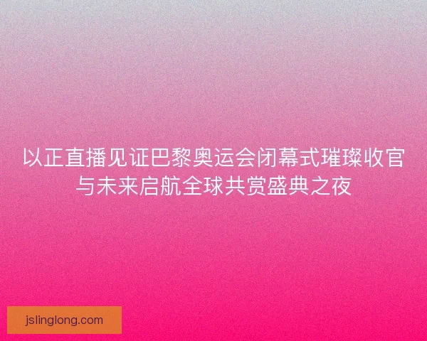 以正直播见证巴黎奥运会闭幕式璀璨收官与未来启航全球共赏盛典之夜