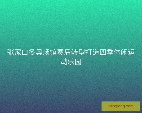 张家口冬奥场馆赛后转型打造四季休闲运动乐园