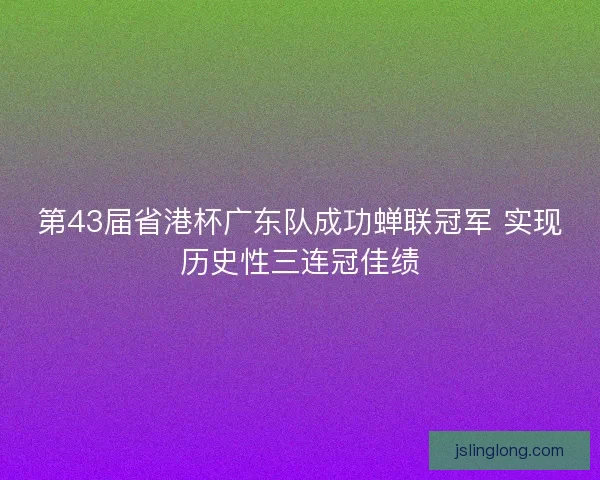 第43届省港杯广东队成功蝉联冠军 实现历史性三连冠佳绩