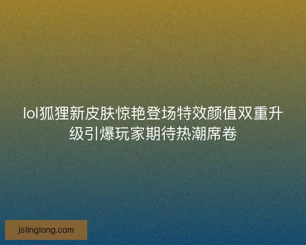 lol狐狸新皮肤惊艳登场特效颜值双重升级引爆玩家期待热潮席卷