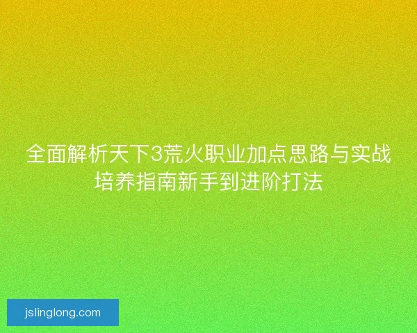 全面解析天下3荒火职业加点思路与实战培养指南新手到进阶打法