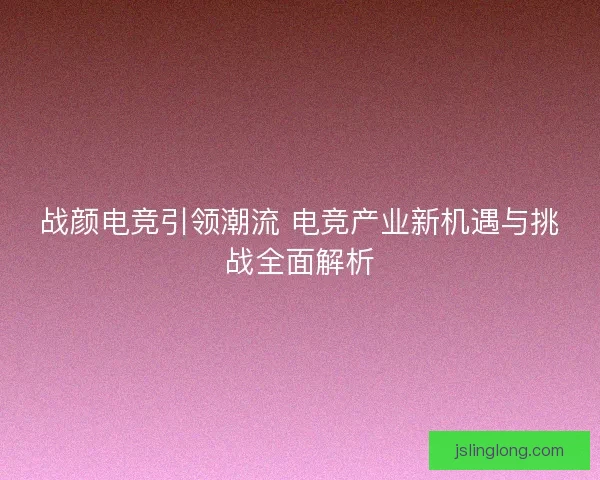战颜电竞引领潮流 电竞产业新机遇与挑战全面解析