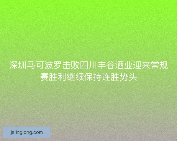 深圳马可波罗击败四川丰谷酒业迎来常规赛胜利继续保持连胜势头 深圳马可波罗击败四川丰谷酒业迎来常规赛胜利继续保持连胜势头