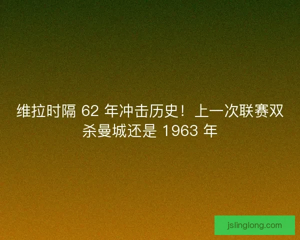 维拉时隔 62 年冲击历史！上一次联赛双杀曼城还是 1963 年