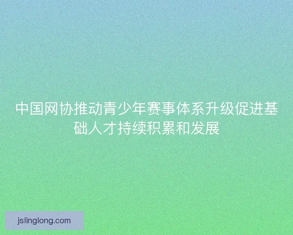 中国网协推动青少年赛事体系升级促进基础人才持续积累和发展 中国网协推动青少年赛事体系升级促进基础人才持续积累和发展