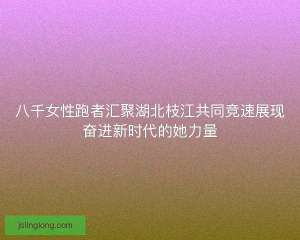 八千女性跑者汇聚湖北枝江共同竞速展现奋进新时代的她力量 八千女性跑者汇聚湖北枝江共同竞速展现奋进新时代的她力量