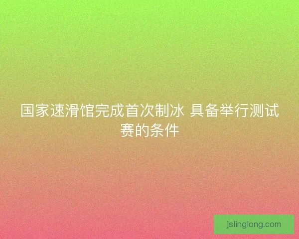 国家速滑馆完成首次制冰 具备举行测试赛的条件 国家速滑馆完成首次制冰 具备举行测试赛的条件