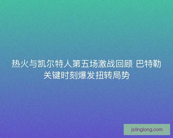 热火与凯尔特人第五场激战回顾 巴特勒关键时刻爆发扭转局势 热火与凯尔特人第五场激战回顾 巴特勒关键时刻爆发扭转局势