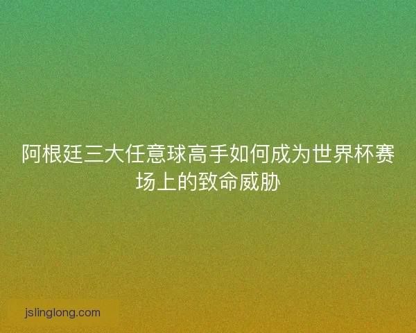 阿根廷三大任意球高手如何成为世界杯赛场上的致命威胁 阿根廷三大任意球高手如何成为世界杯赛场上的致命威胁