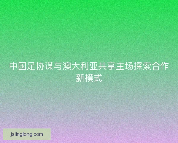 中国足协谋与澳大利亚共享主场探索合作新模式 中国足协谋与澳大利亚共享主场探索合作新模式