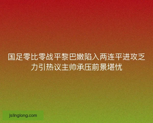 国足零比零战平黎巴嫩陷入两连平进攻乏力引热议主帅承压前景堪忧