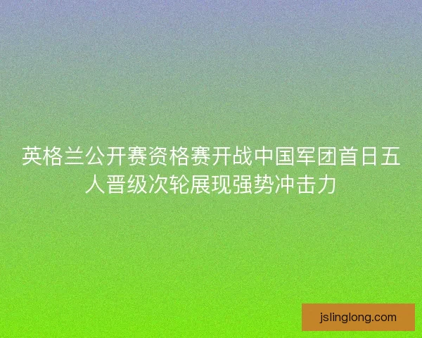英格兰公开赛资格赛开战中国军团首日五人晋级次轮展现强势冲击力 英格兰公开赛资格赛开战中国军团首日五人晋级次轮展现强势冲击力