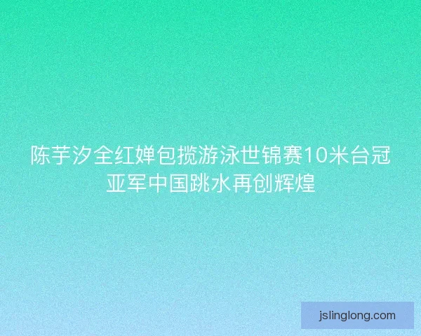 陈芋汐全红婵包揽游泳世锦赛10米台冠亚军中国跳水再创辉煌