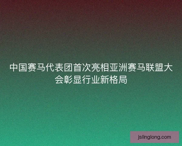 中国赛马代表团首次亮相亚洲赛马联盟大会彰显行业新格局