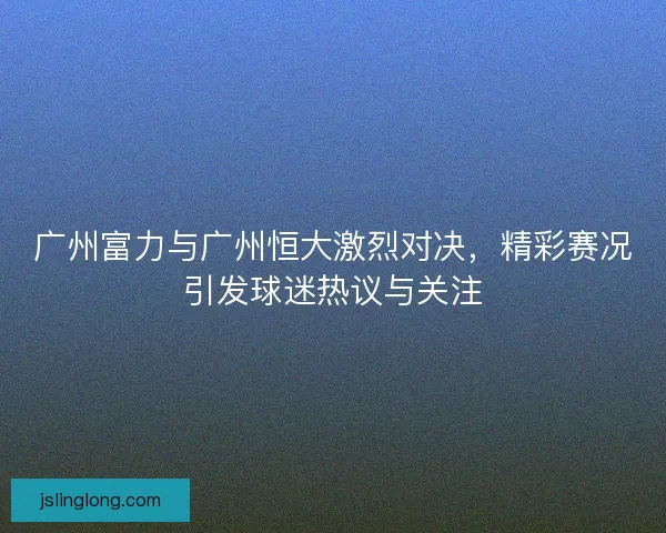 广州富力与广州恒大激烈对决，精彩赛况引发球迷热议与关注