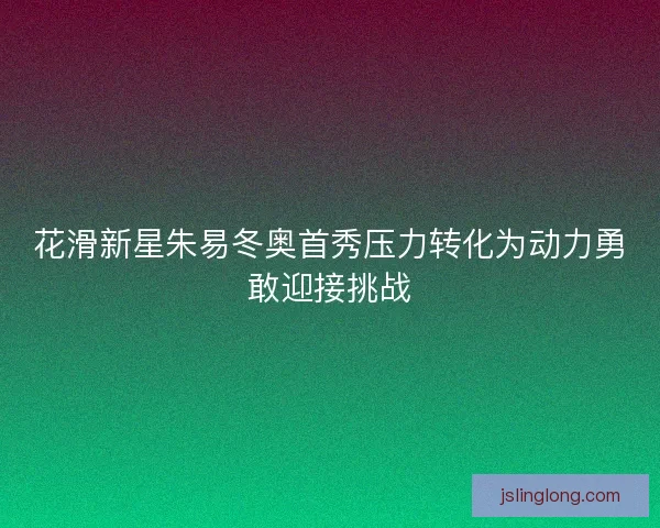 花滑新星朱易冬奥首秀压力转化为动力勇敢迎接挑战