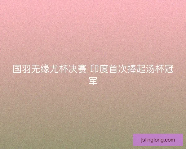 国羽无缘尤杯决赛 印度首次捧起汤杯冠军 国羽无缘尤杯决赛 印度首次捧起汤杯冠军